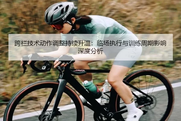 跨栏技术动作调整持续升温：临场执行与训练周期影响深度分析